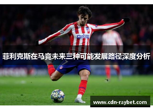 菲利克斯在马竞未来三种可能发展路径深度分析