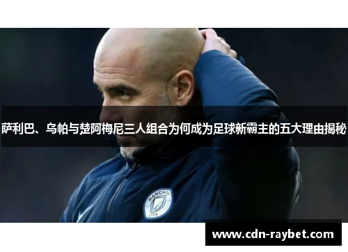 萨利巴、乌帕与楚阿梅尼三人组合为何成为足球新霸主的五大理由揭秘