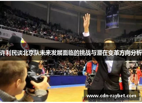 许利民谈北京队未来发展面临的挑战与潜在变革方向分析