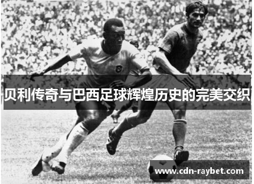 贝利传奇与巴西足球辉煌历史的完美交织