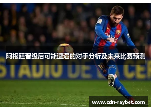 阿根廷晋级后可能遭遇的对手分析及未来比赛预测