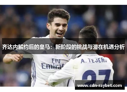 齐达内解约后的皇马：新阶段的挑战与潜在机遇分析