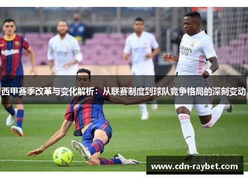 西甲赛季改革与变化解析：从联赛制度到球队竞争格局的深刻变动