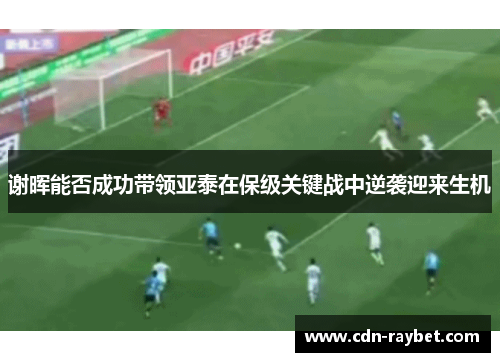 谢晖能否成功带领亚泰在保级关键战中逆袭迎来生机 谢晖能否成功带领亚泰在保级关键战中逆袭迎来生机