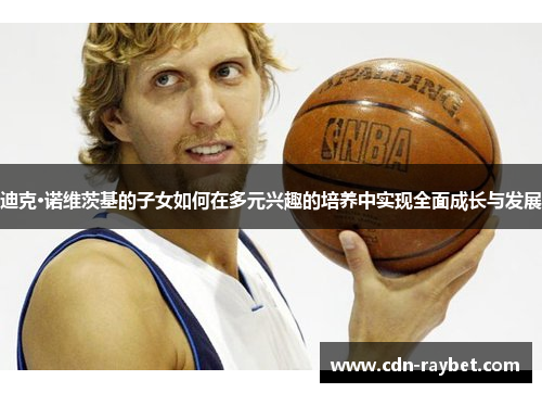 迪克·诺维茨基的子女如何在多元兴趣的培养中实现全面成长与发展 迪克·诺维茨基的子女如何在多元兴趣的培养中实现全面成长与发展