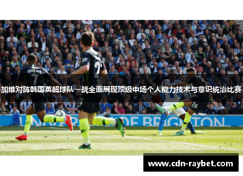 加维对阵韩国英超球队一战全面展现顶级中场个人能力技术与意识统治比赛