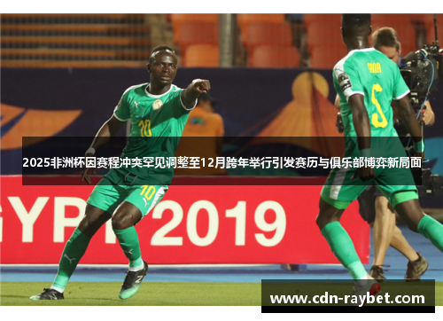 2025非洲杯因赛程冲突罕见调整至12月跨年举行引发赛历与俱乐部博弈新局面