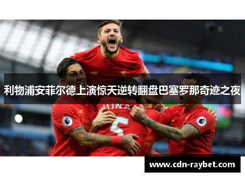 利物浦安菲尔德上演惊天逆转翻盘巴塞罗那奇迹之夜