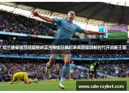 哈兰德曼城百球里程碑蓝月神锋狂飙纪录英超锋线新时代开启新王朝 哈兰德曼城百球里程碑蓝月神锋狂飙纪录英超锋线新时代开启新王朝