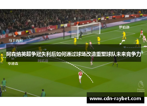 阿森纳英超争冠失利后如何通过球场改造重塑球队未来竞争力